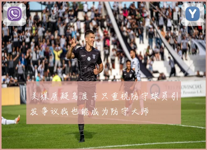 美媒质疑乌度卡只重视防守球员引发争议我也能成为防守大师