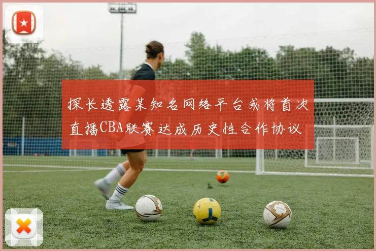 探长透露某知名网络平台或将首次直播CBA联赛达成历史性合作协议