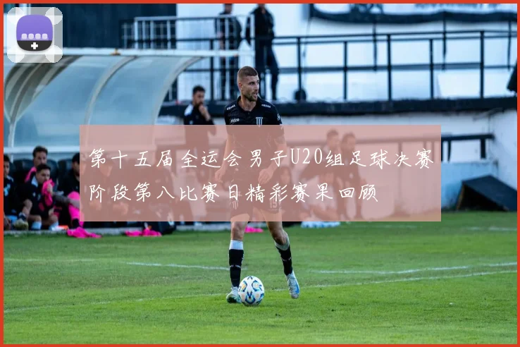 第十五届全运会男子U20组足球决赛阶段第八比赛日精彩赛果回顾