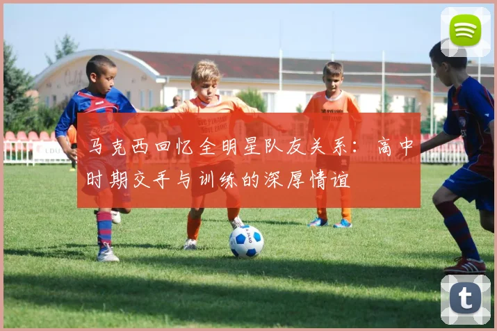 马克西回忆全明星队友关系：高中时期交手与训练的深厚情谊