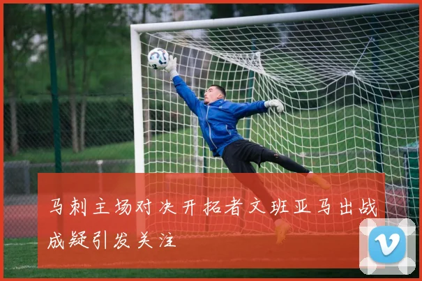 马刺主场对决开拓者文班亚马出战成疑引发关注