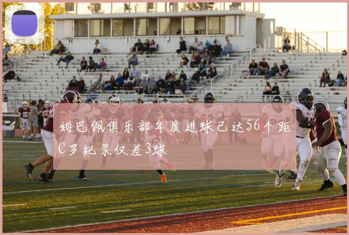 姆巴佩俱乐部年度进球已达56个距C罗纪录仅差3球