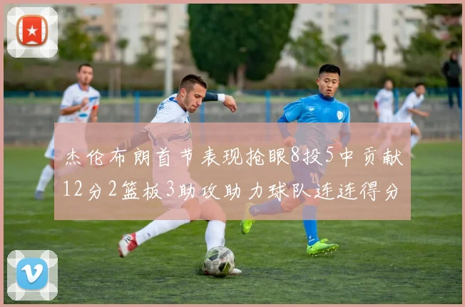 杰伦布朗首节表现抢眼8投5中贡献12分2篮板3助攻助力球队连连得分