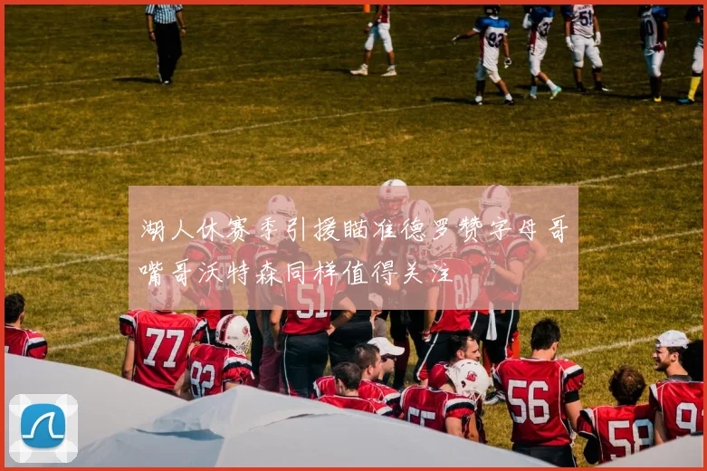 湖人休赛季引援瞄准德罗赞字母哥嘴哥沃特森同样值得关注