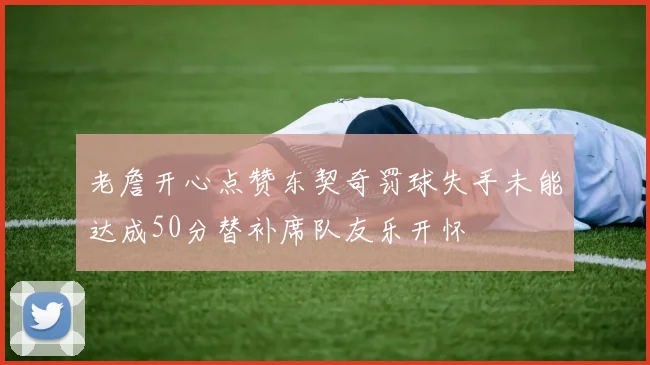 老詹开心点赞东契奇罚球失手未能达成50分替补席队友乐开怀