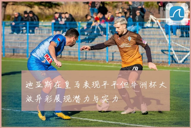 迪亚斯在皇马表现平平但非洲杯大放异彩展现潜力与实力