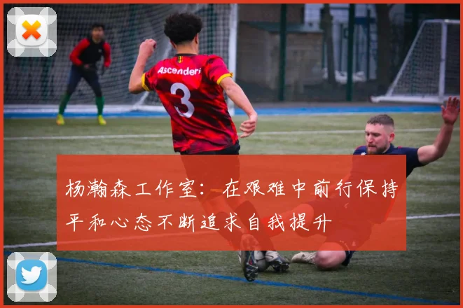 杨瀚森工作室：在艰难中前行保持平和心态不断追求自我提升