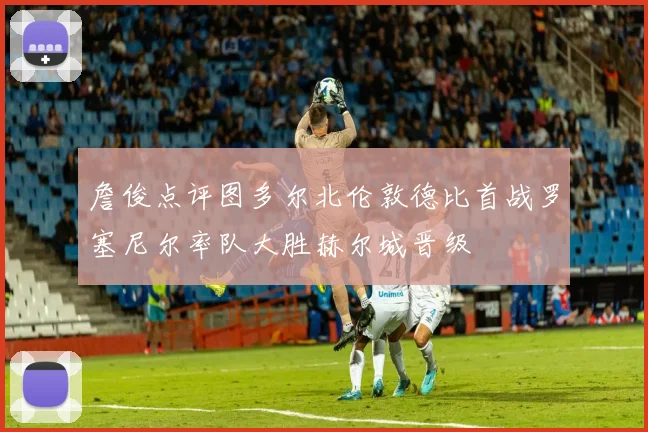 詹俊点评图多尔北伦敦德比首战罗塞尼尔率队大胜赫尔城晋级