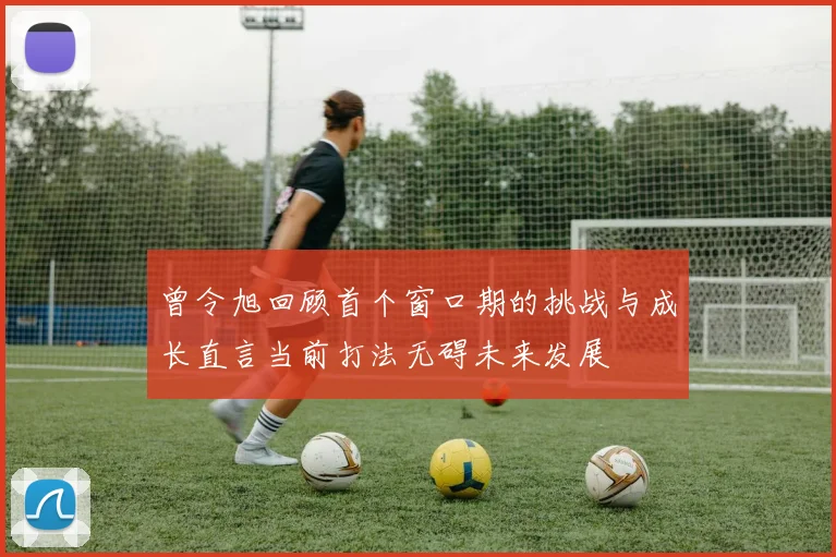 曾令旭回顾首个窗口期的挑战与成长直言当前打法无碍未来发展
