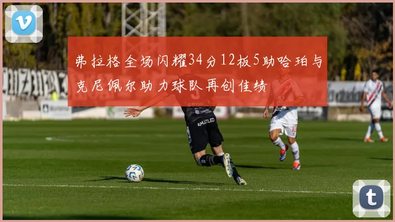 弗拉格全场闪耀34分12板5助哈珀与克尼佩尔助力球队再创佳绩