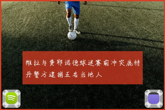 维拉与费耶诺德球迷赛前冲突鹿特丹警方逮捕五名当地人