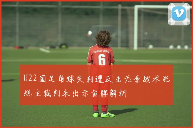 U22国足角球失利遭反击无奈战术犯规主裁判未出示黄牌解析