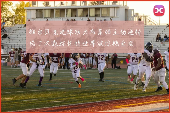维尔贝克进球助力布莱顿主场逆转诺丁汉森林怀特世界波惊艳全场