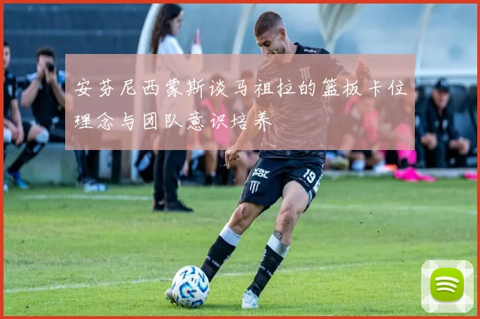 安芬尼西蒙斯谈马祖拉的篮板卡位理念与团队意识培养
