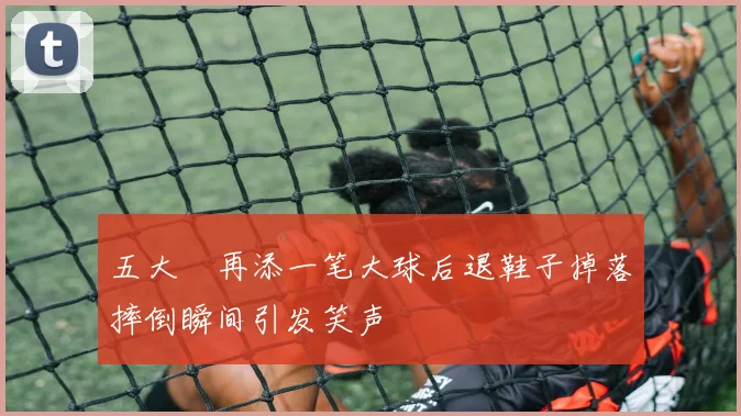 五大囧再添一笔大球后退鞋子掉落摔倒瞬间引发笑声