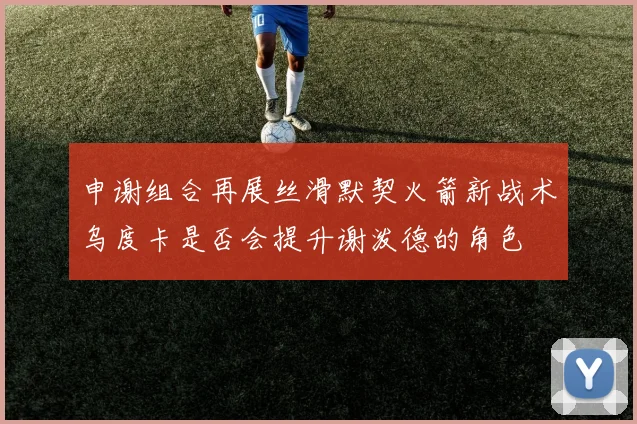 申谢组合再展丝滑默契火箭新战术乌度卡是否会提升谢泼德的角色