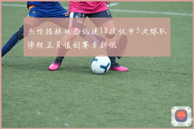 杰伦格林状态低迷18投仅中5次球队惨败正负值创赛季新低