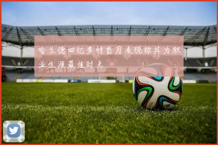 哈兰德回忆多特首月表现称其为职业生涯最佳时光