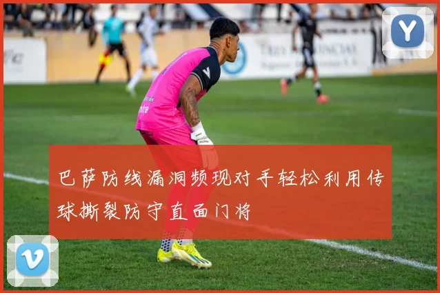 巴萨防线漏洞频现对手轻松利用传球撕裂防守直面门将