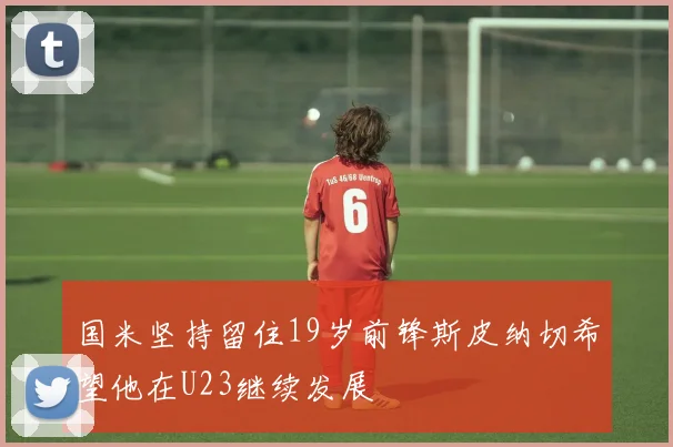 国米坚持留住19岁前锋斯皮纳切希望他在U23继续发展
