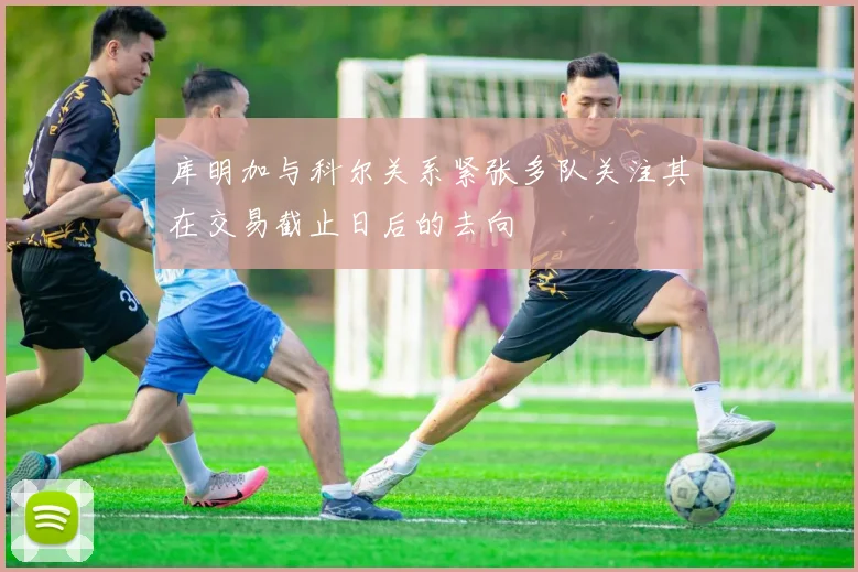库明加与科尔关系紧张多队关注其在交易截止日后的去向